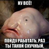 ну всё! пойду работать, раз ты такой скучный.