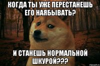 когда ты уже перестанешь его наябывать? и станешь нормальной шкурой???