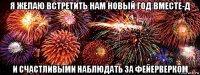 я желаю встретить нам новый год вместе-д и счастливыми наблюдать за фейерверком