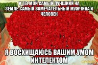 и ты мой самый лучшиий на земле-самый замечательный мужчина и человек я восхищаюсб вашим умом интелектом