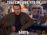 тебе смешно что ли блять