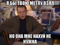 я бы твою метлу взял но она мне нахуй не нужна
