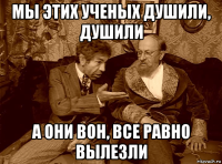мы этих ученых душили, душили а они вон, все равно вылезли