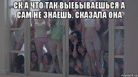 ск а что так выебываешься а сам не знаешь. сказала она 