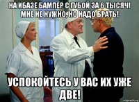 на ибазе бампер с губой за 6 тысяч! мне не нужно, но надо брать! успокойтесь у вас их уже две!