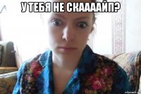 у тебя не скаааайп? 