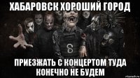 хабаровск хороший город приезжать с концертом туда конечно не будем