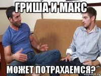 гриша и макс может потрахаемся?