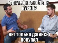 ты у макса кольян курил? нет только джинсы покупал