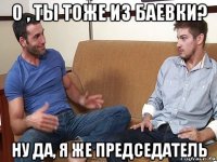 о , ты тоже из баевки? ну да, я же председатель