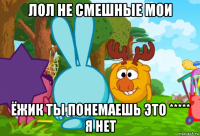 лол не смешные мои ёжик ты понемаешь это ***** я нет