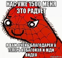 нас уже 1500 меня это радует я вам очень благодарен а теперь узбагойзя и жди видео