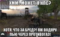 хмм.. может, я нпс? хотя, что за бред?! яж водяру пью через противогаз!