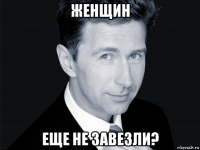 женщин еще не завезли?