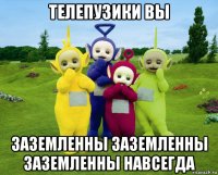 телепузики вы заземленны заземленны заземленны навсегда