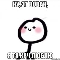 ну, эт вован, я тя крч люблю