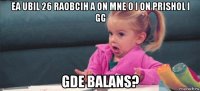 ea ubil 26 raobcih a on mne 0 i on prishol i gg gde balans?