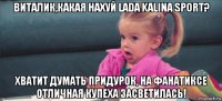 виталик,какая нахуй lada kalina sport? хватит думать придурок, на фанатиксе отличная купеха засветилась!