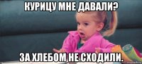 курицу мне давали? за хлебом не сходили.