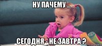 ну пачему .. сегодня - не завтра ?