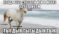 когда тебе сказали ити в магаз за тортиком тыгдык тыгыдык тык