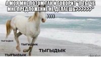 а моя мне потом так и говорит "а ты че мне предложение не делаешь??????" 