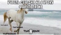 учтель сегодня на 8 уроку факультатив я