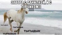 завтра с данилкой, и с турчиком)) 