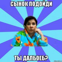 сынок подойди ты далбоеб?