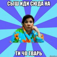 сыш иди сюда на ти чо тварь