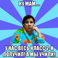 ну мам.... у нас весь класс 2-и получил! а мы учили!