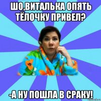 шо,виталька опять тёлочку привел? -а ну пошла в сраку!