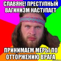 славяне! преступный вагинизм наступает принимаем меры по отторжению врага