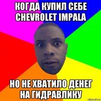 когда купил себе chevrolet impala но не хватило денег на гидравлику