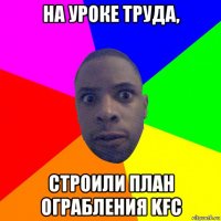 на уроке труда, строили план ограбления kfc