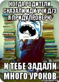 когда родители сказали иди учи д/з я приду проверю и тебе задали много уроков