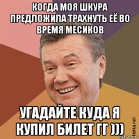 когда моя шкура предложила трахнуть её во время месиков угадайте куда я купил билет гг )))