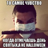 то самое чувство когда отмечаешь день святых,а не halloween