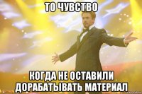 то чувство когда не оставили дорабатывать материал