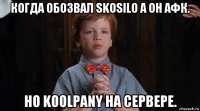 когда обозвал skosilo а он афк. но koolpany на сервере.