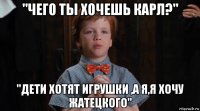 "чего ты хочешь карл?" "дети хотят игрушки ,а я,я хочу жатецкого"