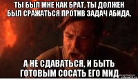 ты был мне как брат, ты должен был сражаться против задач абида, а не сдаваться, и быть готовым сосать его мид