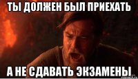 ты должен был приехать а не сдавать экзамены