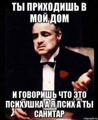 ты приходишь в мой дом и говоришь что это психушка а я псих а ты санитар