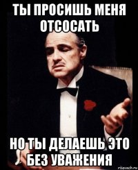 ты просишь меня отсосать но ты делаешь это без уважения