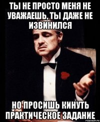 ты не просто меня не уважаешь, ты даже не извинился но просишь кинуть практическое задание