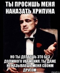 ты просишь меня наказать хрипуна но ты делаешь это без должного уважения. ты даже не называешь меня своим другом.