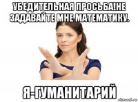 убедительная просьба!не задавайте мне математику. я-гуманитарий