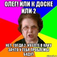 олег! или к доске или 2 нет, тогда 2 ,ну епте в каку зачто у тебя проблемы будут