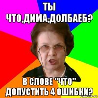 ты что,дима,долбаеб? в слове "что" допустить 4 ошибки?